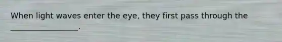 When light waves enter the eye, they first pass through the _________________.