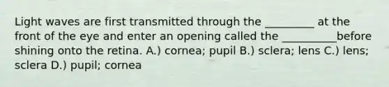 Light waves are first transmitted through the _________ at the front of the eye and enter an opening called the __________before shining onto the retina. A.) cornea; pupil B.) sclera; lens C.) lens; sclera D.) pupil; cornea