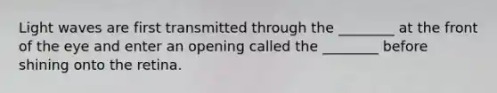 Light waves are first transmitted through the ________ at the front of the eye and enter an opening called the ________ before shining onto the retina.