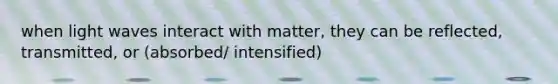 when light waves interact with matter, they can be reflected, transmitted, or (absorbed/ intensified)