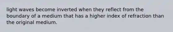 light waves become inverted when they reflect from the boundary of a medium that has a higher index of refraction than the original medium.