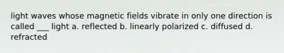 light waves whose magnetic fields vibrate in only one direction is called ___ light a. reflected b. linearly polarized c. diffused d. refracted