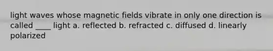 light waves whose magnetic fields vibrate in only one direction is called ____ light a. reflected b. refracted c. diffused d. linearly polarized