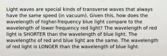 Light waves are special kinds of transverse waves that always have the same speed (in vacuum). Given this, how does the wavelength of higher-frequency blue light compare to the wavelength of lower frequency red light? The wavelength of red light is SHORTER than the wavelength of blue light. The wavelengths of red and blue light are the same. The wavelength of red light is LONGER than the wavelength of blue light.