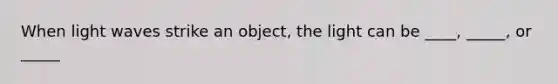 When light waves strike an object, the light can be ____, _____, or _____