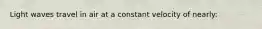 Light waves travel in air at a constant velocity of nearly: