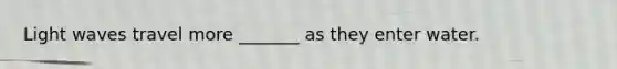 Light waves travel more _______ as they enter water.