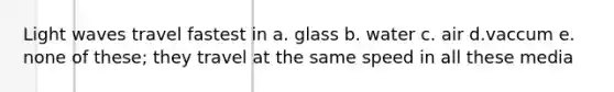 Light waves travel fastest in a. glass b. water c. air d.vaccum e. none of these; they travel at the same speed in all these media