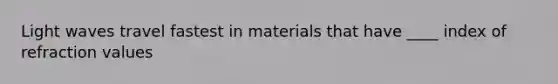 Light waves travel fastest in materials that have ____ index of refraction values