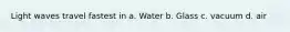 Light waves travel fastest in a. Water b. Glass c. vacuum d. air