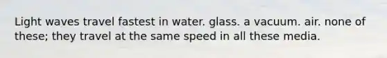 Light waves travel fastest in water. glass. a vacuum. air. none of these; they travel at the same speed in all these media.