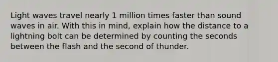 Light waves travel nearly 1 million times faster than sound waves in air. With this in mind, explain how the distance to a lightning bolt can be determined by counting the seconds between the flash and the second of thunder.