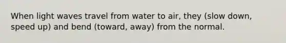 When light waves travel from water to air, they (slow down, speed up) and bend (toward, away) from the normal.