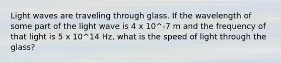 Light waves are traveling through glass. If the wavelength of some part of the light wave is 4 x 10^-7 m and the frequency of that light is 5 x 10^14 Hz, what is the speed of light through the glass?