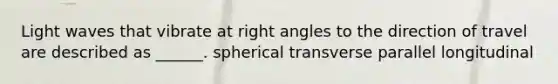 Light waves that vibrate at right angles to the direction of travel are described as ______. spherical transverse parallel longitudinal