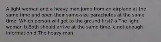 A light woman and a heavy man jump from an airplane at the same time and open their same-size parachutes at the same time. Which person will get to the ground first? a.The light woman b.Both should arrive at the same time. c.not enough information d.The heavy man