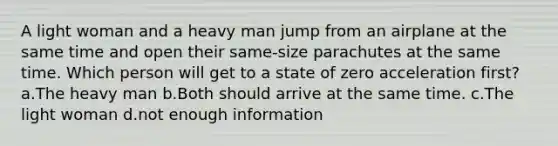 A light woman and a heavy man jump from an airplane at the same time and open their same-size parachutes at the same time. Which person will get to a state of zero acceleration first? a.The heavy man b.Both should arrive at the same time. c.The light woman d.not enough information