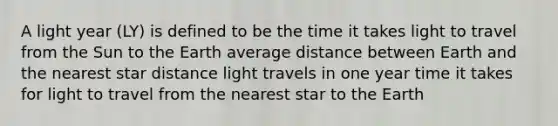 A light year (LY) is defined to be the time it takes light to travel from the Sun to the Earth average distance between Earth and the nearest star distance light travels in one year time it takes for light to travel from the nearest star to the Earth