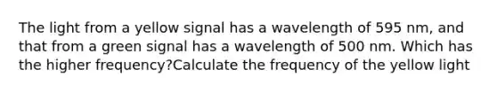 The light from a yellow signal has a wavelength of 595 nm, and that from a green signal has a wavelength of 500 nm. Which has the higher frequency?Calculate the frequency of the yellow light