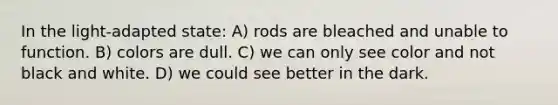 In the light-adapted state: A) rods are bleached and unable to function. B) colors are dull. C) we can only see color and not black and white. D) we could see better in the dark.