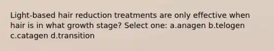 Light-based hair reduction treatments are only effective when hair is in what growth stage? Select one: a.anagen b.telogen c.catagen d.transition