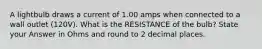 A lightbulb draws a current of 1.00 amps when connected to a wall outlet (120V). What is the RESISTANCE of the bulb? State your Answer in Ohms and round to 2 decimal places.