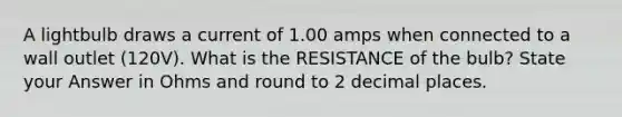 A lightbulb draws a current of 1.00 amps when connected to a wall outlet (120V). What is the RESISTANCE of the bulb? State your Answer in Ohms and round to 2 decimal places.