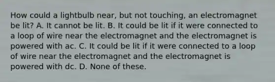 How could a lightbulb near, but not touching, an electromagnet be lit? A. It cannot be lit. B. It could be lit if it were connected to a loop of wire near the electromagnet and the electromagnet is powered with ac. C. It could be lit if it were connected to a loop of wire near the electromagnet and the electromagnet is powered with dc. D. None of these.