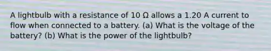 A lightbulb with a resistance of 10 Ω allows a 1.20 A current to flow when connected to a battery. (a) What is the voltage of the battery? (b) What is the power of the lightbulb?