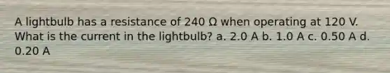 A lightbulb has a resistance of 240 Ω when operating at 120 V. What is the current in the lightbulb? a. 2.0 A b. 1.0 A c. 0.50 A d. 0.20 A