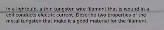 In a lightbulb, a thin tungsten wire filament that is wound in a coil conducts electric current. Describe two properties of the metal tungsten that make it a good material for the filament.