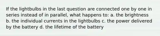 If the lightbulbs in the last question are connected one by one in series instead of in parallel, what happens to: a. the brightness b. the individual currents in the lightbulbs c. the power delivered by the battery d. the lifetime of the battery