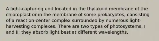 A light-capturing unit located in the thylakoid membrane of the chloroplast or in the membrane of some prokaryotes, consisting of a reaction-center complex surrounded by numerous light-harvesting complexes. There are two types of photosystems, I and II; they absorb light best at different wavelengths.