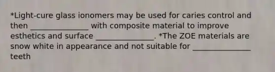 *Light-cure glass ionomers may be used for caries control and then _______________ with composite material to improve esthetics and surface _______________. *The ZOE materials are snow white in appearance and not suitable for _______________ teeth