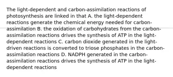 The light-dependent and carbon-assimilation reactions of photosynthesis are linked in that A. the light-dependent reactions generate the chemical energy needed for carbon-assimilation B. the oxidation of carbohydrates from the carbon-assimilation reactions drives the synthesis of ATP in the light-dependent reactions C. carbon dioxide generated in the light-driven reactions is converted to triose phosphates in the carbon-assimilation reactions D. NADPH generated in the carbon-assimilation reactions drives the synthesis of ATP in the light-dependent reactions