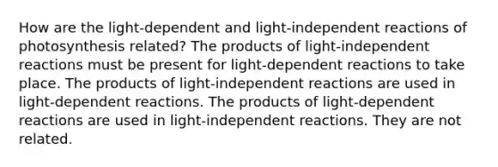 How are the light-dependent and light-independent reactions of photosynthesis related? The products of light-independent reactions must be present for light-dependent reactions to take place. The products of light-independent reactions are used in light-dependent reactions. The products of light-dependent reactions are used in light-independent reactions. They are not related.