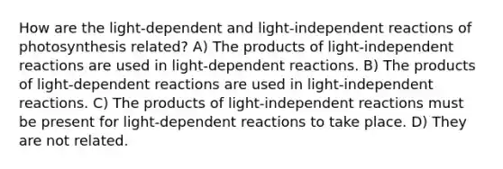 How are the light-dependent and light-independent reactions of photosynthesis related? A) The products of light-independent reactions are used in light-dependent reactions. B) The products of light-dependent reactions are used in light-independent reactions. C) The products of light-independent reactions must be present for light-dependent reactions to take place. D) They are not related.