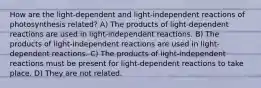 How are the light-dependent and light-independent reactions of photosynthesis related? A) The products of light-dependent reactions are used in light-independent reactions. B) The products of light-independent reactions are used in light-dependent reactions. C) The products of light-independent reactions must be present for light-dependent reactions to take place. D) They are not related.