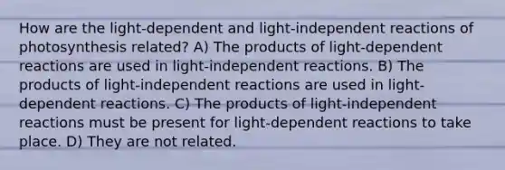 How are the light-dependent and light-independent reactions of photosynthesis related? A) The products of light-dependent reactions are used in light-independent reactions. B) The products of light-independent reactions are used in light-dependent reactions. C) The products of light-independent reactions must be present for light-dependent reactions to take place. D) They are not related.