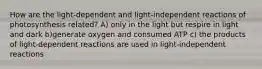 How are the light-dependent and light-independent reactions of photosynthesis related? A) only in the light but respire in light and dark b)generate oxygen and consumed ATP c) the products of light-dependent reactions are used in light-independent reactions