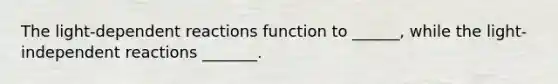 The light-dependent reactions function to ______, while the light-independent reactions _______.