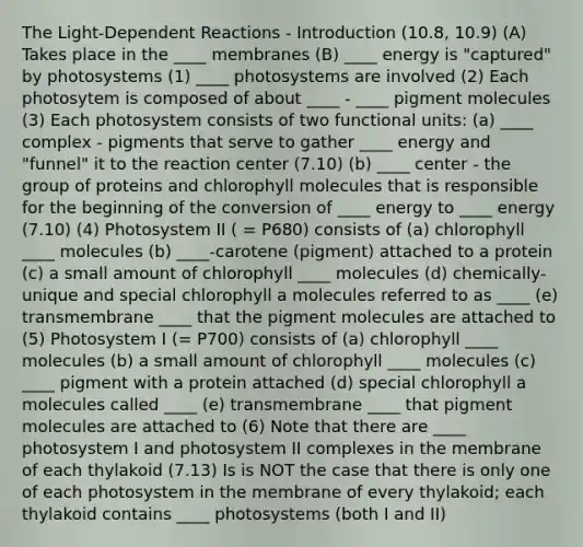 The Light-Dependent Reactions - Introduction (10.8, 10.9) (A) Takes place in the ____ membranes (B) ____ energy is "captured" by photosystems (1) ____ photosystems are involved (2) Each photosytem is composed of about ____ - ____ pigment molecules (3) Each photosystem consists of two functional units: (a) ____ complex - pigments that serve to gather ____ energy and "funnel" it to the reaction center (7.10) (b) ____ center - the group of proteins and chlorophyll molecules that is responsible for the beginning of the conversion of ____ energy to ____ energy (7.10) (4) Photosystem II ( = P680) consists of (a) chlorophyll ____ molecules (b) ____-carotene (pigment) attached to a protein (c) a small amount of chlorophyll ____ molecules (d) chemically-unique and special chlorophyll a molecules referred to as ____ (e) transmembrane ____ that the pigment molecules are attached to (5) Photosystem I (= P700) consists of (a) chlorophyll ____ molecules (b) a small amount of chlorophyll ____ molecules (c) ____ pigment with a protein attached (d) special chlorophyll a molecules called ____ (e) transmembrane ____ that pigment molecules are attached to (6) Note that there are ____ photosystem I and photosystem II complexes in the membrane of each thylakoid (7.13) Is is NOT the case that there is only one of each photosystem in the membrane of every thylakoid; each thylakoid contains ____ photosystems (both I and II)