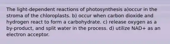 The light-dependent reactions of photosynthesis a)occur in the stroma of the chloroplasts. b) occur when carbon dioxide and hydrogen react to form a carbohydrate. c) release oxygen as a by-product, and split water in the process. d) utilize NAD+ as an electron acceptor.