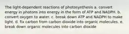 The light-dependent reactions of photosynthesis a. convert energy in photons into energy in the form of ATP and NADPH. b. convert oxygen to water. c. break down ATP and NADPH to make light. d. fix carbon from carbon dioxide into organic molecules. e. break down organic molecules into carbon dioxide