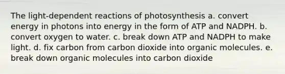 The light-dependent reactions of photosynthesis a. convert energy in photons into energy in the form of ATP and NADPH. b. convert oxygen to water. c. break down ATP and NADPH to make light. d. fix carbon from carbon dioxide into organic molecules. e. break down organic molecules into carbon dioxide