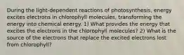 During the light‑dependent reactions of photosynthesis, energy excites electrons in chlorophyll molecules, transforming the energy into chemical energy. 1) What provides the energy that excites the electrons in the chlorophyll molecules? 2) What is the source of the electrons that replace the excited electrons lost from chlorophyll?