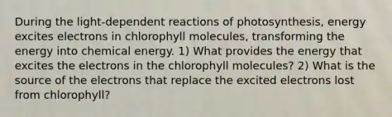 During the light‑dependent reactions of photosynthesis, energy excites electrons in chlorophyll molecules, transforming the energy into chemical energy. 1) What provides the energy that excites the electrons in the chlorophyll molecules? 2) What is the source of the electrons that replace the excited electrons lost from chlorophyll?