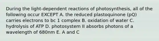 During the light-dependent reactions of photosynthesis, all of the following occur EXCEPT A. the reduced plastoquinone (pQ) carries electrons to bc 1 complex B. oxidation of water C. hydrolysis of ATP D. photosystem II absorbs photons of a wavelength of 680nm E. A and C