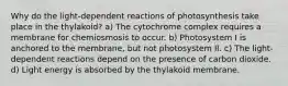 Why do the light-dependent reactions of photosynthesis take place in the thylakoid? a) The cytochrome complex requires a membrane for chemiosmosis to occur. b) Photosystem I is anchored to the membrane, but not photosystem II. c) The light-dependent reactions depend on the presence of carbon dioxide. d) Light energy is absorbed by the thylakoid membrane.