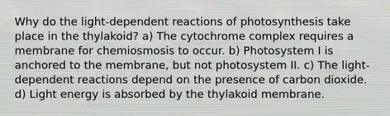 Why do the light-dependent reactions of photosynthesis take place in the thylakoid? a) The cytochrome complex requires a membrane for chemiosmosis to occur. b) Photosystem I is anchored to the membrane, but not photosystem II. c) The light-dependent reactions depend on the presence of carbon dioxide. d) Light energy is absorbed by the thylakoid membrane.